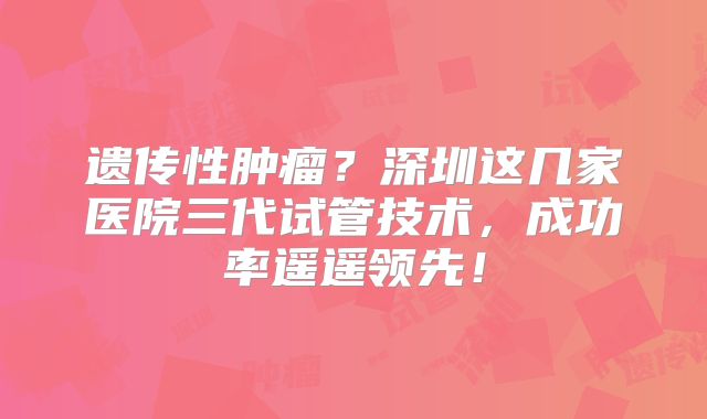遗传性肿瘤？深圳这几家医院三代试管技术，成功率遥遥领先！