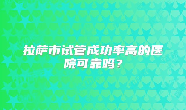拉萨市试管成功率高的医院可靠吗?