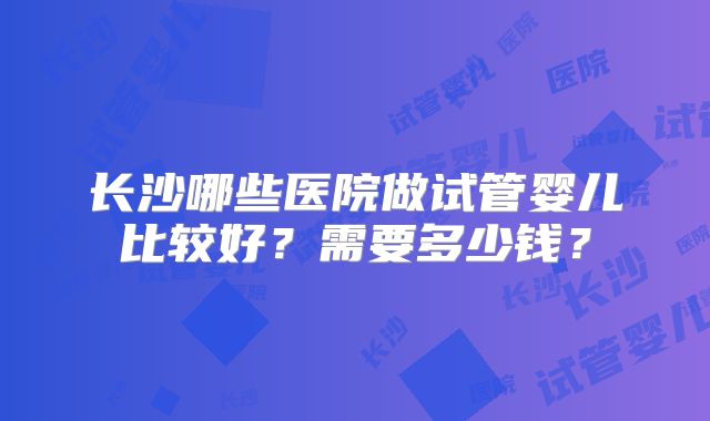 长沙哪些医院做试管婴儿比较好?需要多少钱?