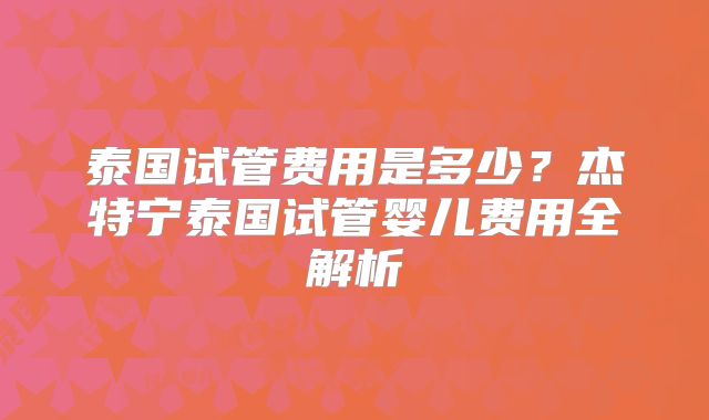 泰国试管费用是多少？杰特宁泰国试管婴儿费用全解析