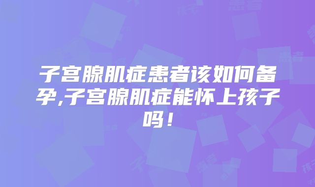 子宫腺肌症患者该如何备孕,子宫腺肌症能怀上孩子吗！