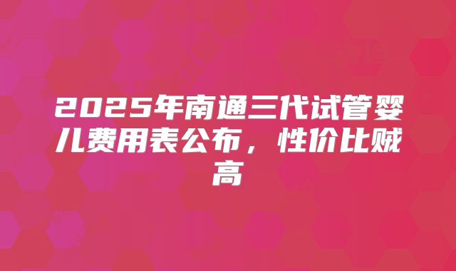 2025年南通三代试管婴儿费用表公布,性价比贼高