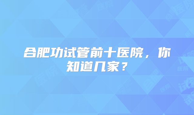 合肥功试管前十医院，你知道几家？