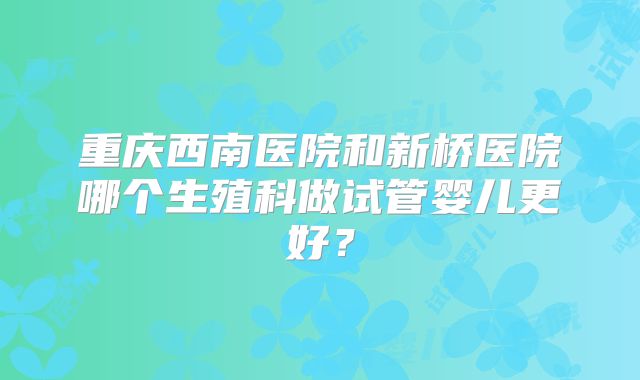 重庆西南医院和新桥医院哪个生殖科做试管婴儿更好?