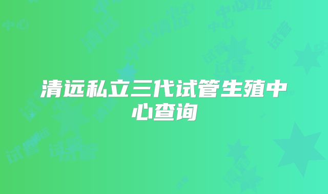 清远私立三代试管生殖中心查询