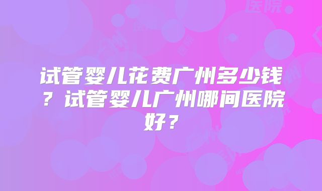 试管婴儿花费广州多少钱？试管婴儿广州哪间医院好？