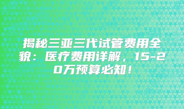 揭秘三亚三代试管费用全貌:医疗费用详解,15-20万预算必知!