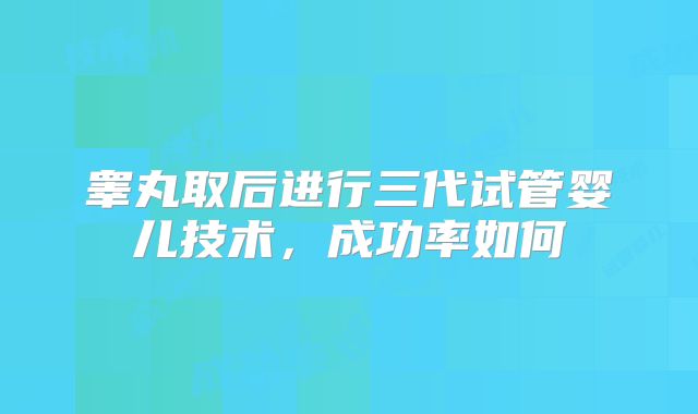 睾丸取后进行三代试管婴儿技术，成功率如何