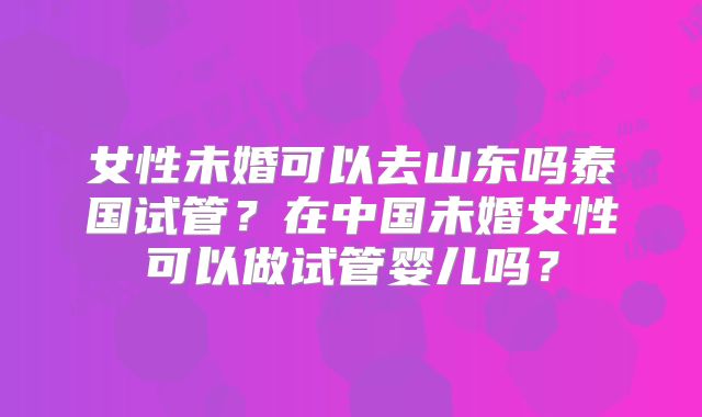 女性未婚可以去山东吗泰国试管？在中国未婚女性可以做试管婴儿吗？
