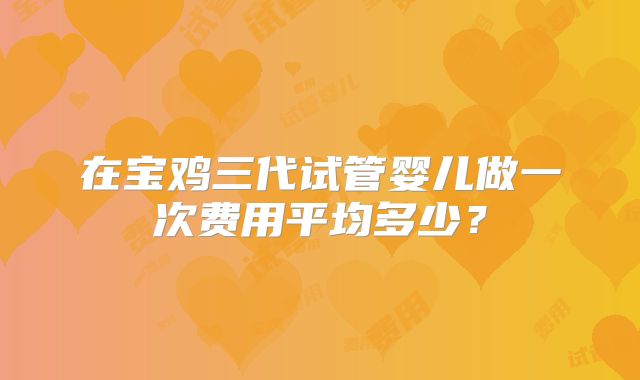 在宝鸡三代试管婴儿做一次费用平均多少？