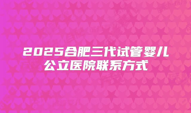 2025合肥三代试管婴儿公立医院联系方式