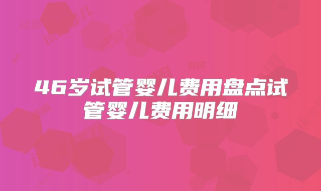 46岁试管婴儿费用盘点试管婴儿费用明细