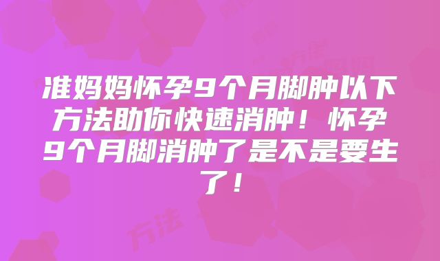 准妈妈怀孕9个月脚肿以下方法助你快速消肿！怀孕9个月脚消肿了是不是要生了！