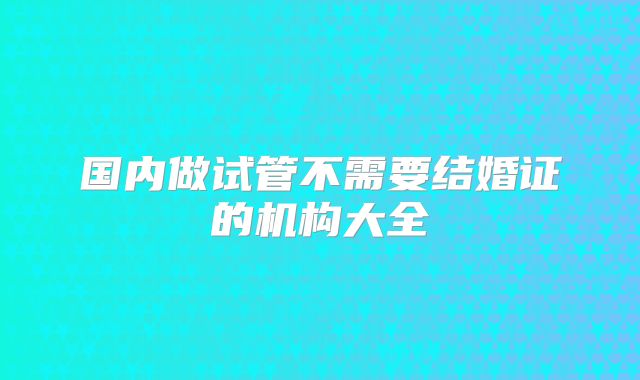 国内做试管不需要结婚证的机构大全