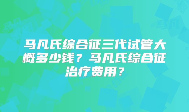 马凡氏综合征三代试管大概多少钱?马凡氏综合征治疗费用?