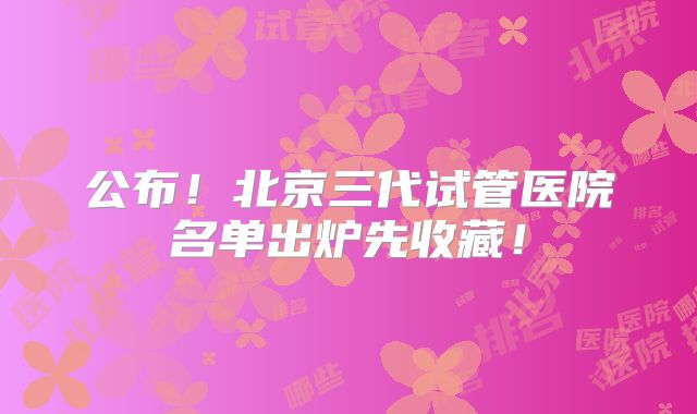公布！北京三代试管医院名单出炉先收藏！