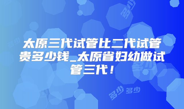 太原三代试管比二代试管贵多少钱_太原省妇幼做试管三代！