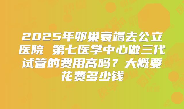 2025年卵巢衰竭去公立医院 第七医学中心做三代试管的费用高吗?大概要花费多少钱