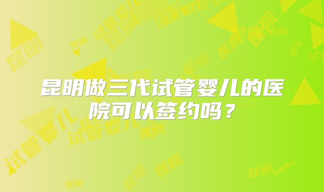 昆明做三代试管婴儿的医院可以签约吗？
