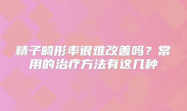 精子畸形率很难改善吗?常用的治疗方法有这几种