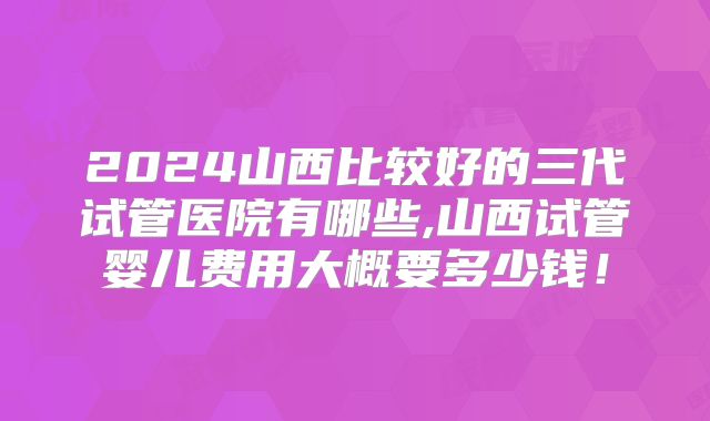 2024山西比较好的三代试管医院有哪些,山西试管婴儿费用大概要多少钱！