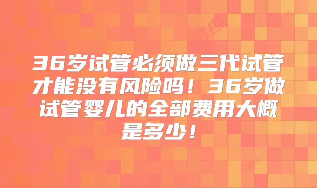 36岁试管必须做三代试管才能没有风险吗!36岁做试管婴儿的全部费用大概是多少!