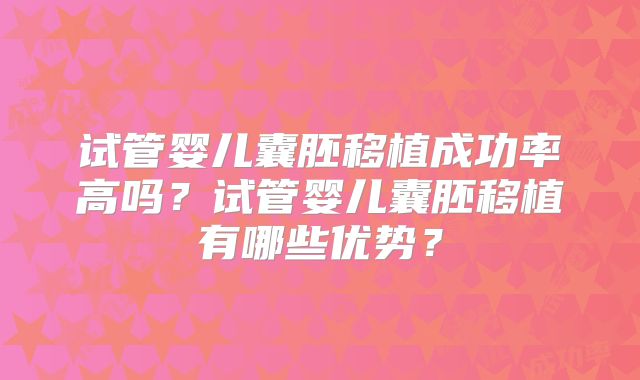 试管婴儿囊胚移植成功率高吗?试管婴儿囊胚移植有哪些优势?