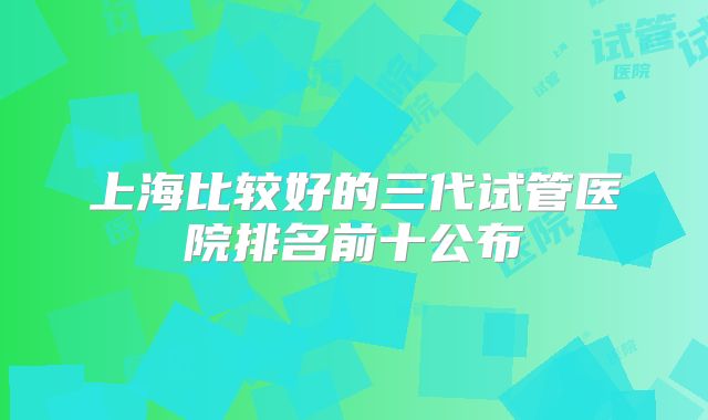 上海比较好的三代试管医院排名前十公布