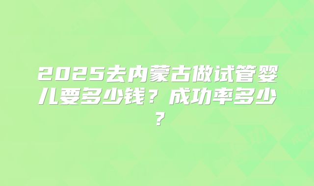 2025去内蒙古做试管婴儿要多少钱？成功率多少？