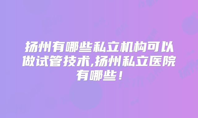 扬州有哪些私立机构可以做试管技术,扬州私立医院有哪些!