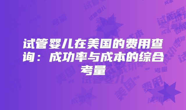 试管婴儿在美国的费用查询:成功率与成本的综合考量