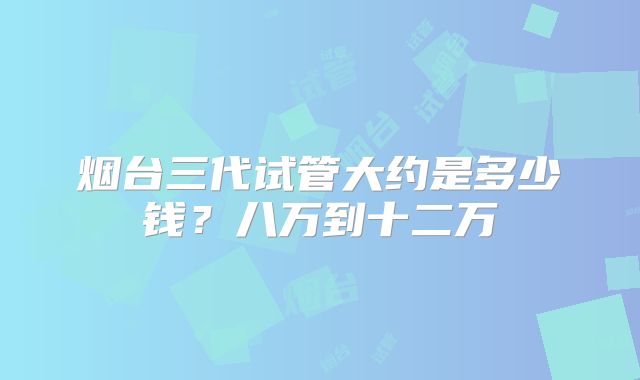 烟台三代试管大约是多少钱？八万到十二万