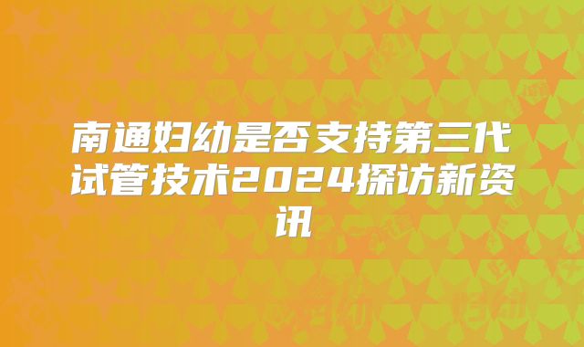 南通妇幼是否支持第三代试管技术2024探访新资讯