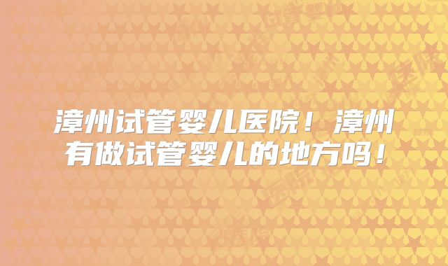 漳州试管婴儿医院！漳州有做试管婴儿的地方吗！