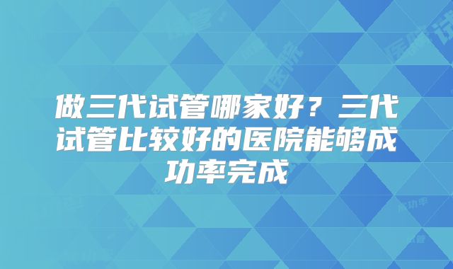 做三代试管哪家好？三代试管比较好的医院能够成功率完成