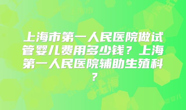 上海市第一人民医院做试管婴儿费用多少钱？上海第一人民医院辅助生殖科？