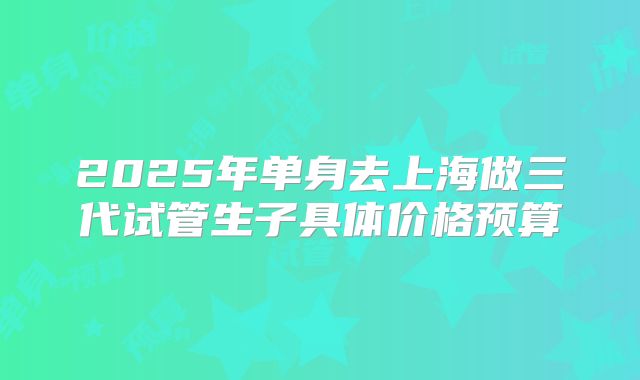 2025年单身去上海做三代试管生子具体价格预算