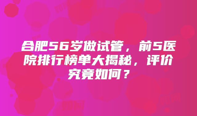 合肥56岁做试管，前5医院排行榜单大揭秘，评价究竟如何？