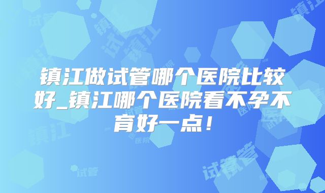 镇江做试管哪个医院比较好_镇江哪个医院看不孕不育好一点!