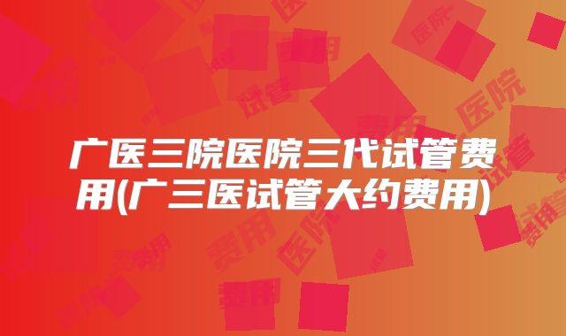 广医三院医院三代试管费用(广三医试管大约费用)