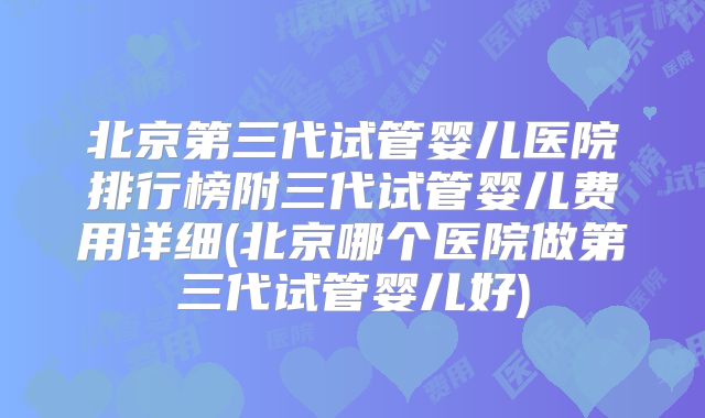 北京第三代试管婴儿医院排行榜附三代试管婴儿费用详细(北京哪个医院做第三代试管婴儿好)