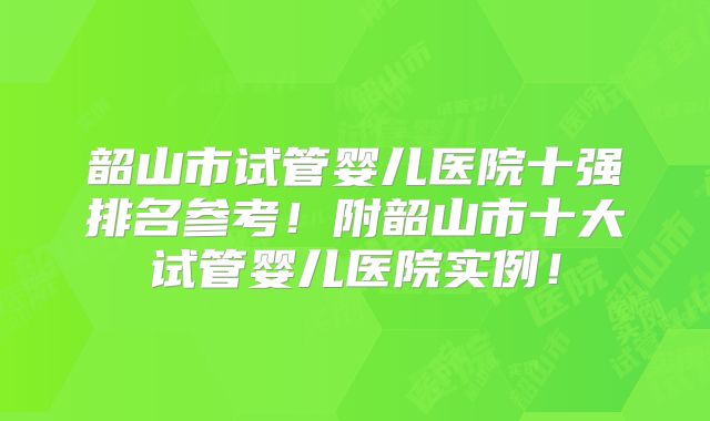 韶山市试管婴儿医院十强排名参考！附韶山市十大试管婴儿医院实例！