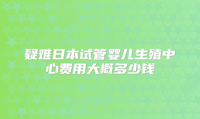 疑难日本试管婴儿生殖中心费用大概多少钱