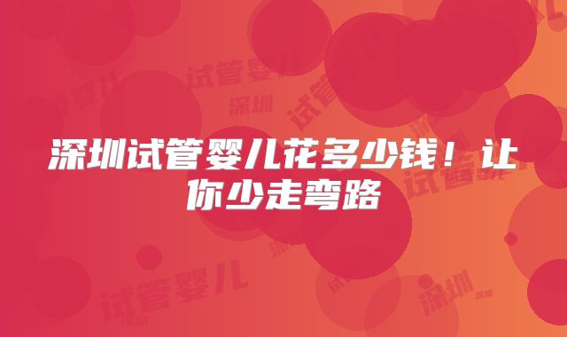 深圳试管婴儿花多少钱！让你少走弯路