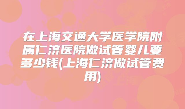 在上海交通大学医学院附属仁济医院做试管婴儿要多少钱(上海仁济做试管费用)