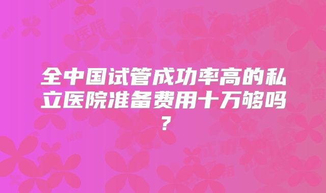 全中国试管成功率高的私立医院准备费用十万够吗？