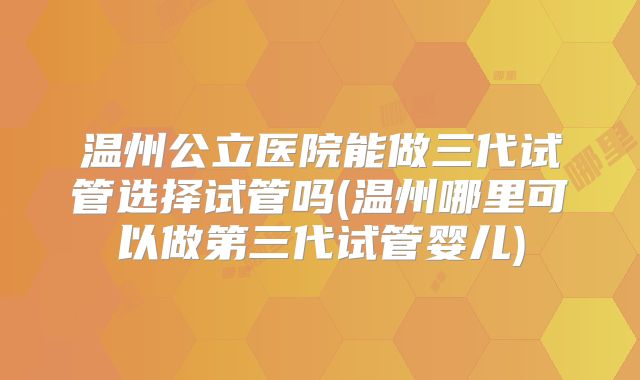 温州公立医院能做三代试管选择试管吗(温州哪里可以做第三代试管婴儿)