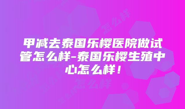 甲减去泰国乐樱医院做试管怎么样-泰国乐樱生殖中心怎么样！