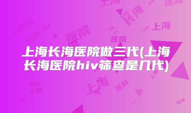 上海长海医院做三代(上海长海医院hiv筛查是几代)