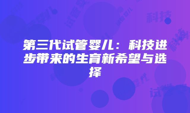 第三代试管婴儿：科技进步带来的生育新希望与选择